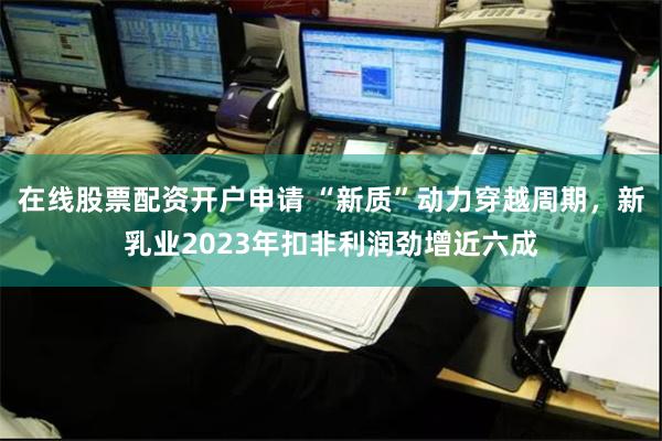 在线股票配资开户申请 “新质”动力穿越周期，新乳业2023年扣非利润劲增近六成