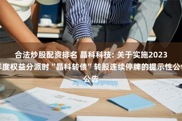 合法炒股配资排名 晶科科技: 关于实施2023年度权益分派时“晶科转债”转股连续停牌的提示性公告