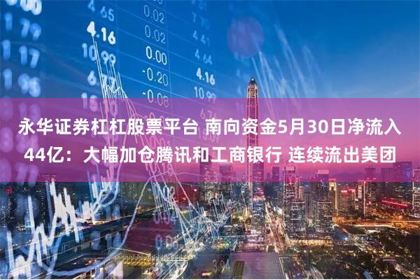 永华证券杠杠股票平台 南向资金5月30日净流入44亿：大幅加仓腾讯和工商银行 连续流出美团