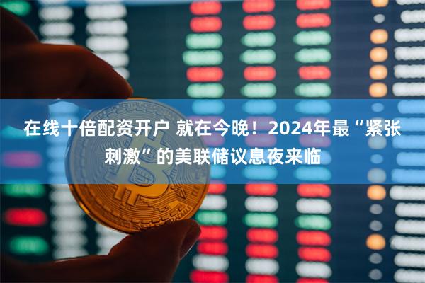 在线十倍配资开户 就在今晚！2024年最“紧张刺激”的美联储议息夜来临