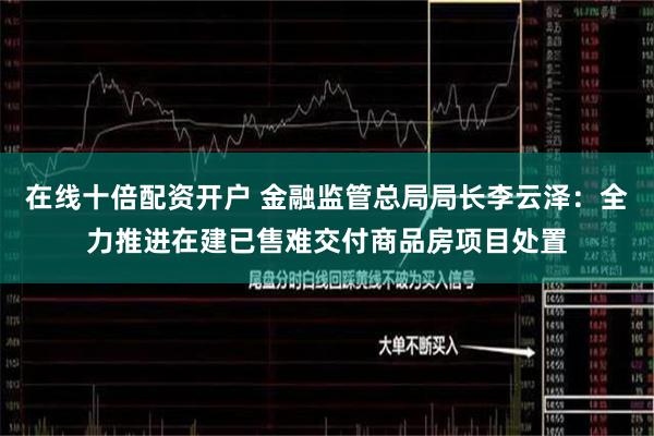 在线十倍配资开户 金融监管总局局长李云泽：全力推进在建已