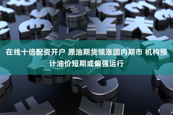 在线十倍配资开户 原油期货领涨国内期市 机构预计油价短期或偏强运行