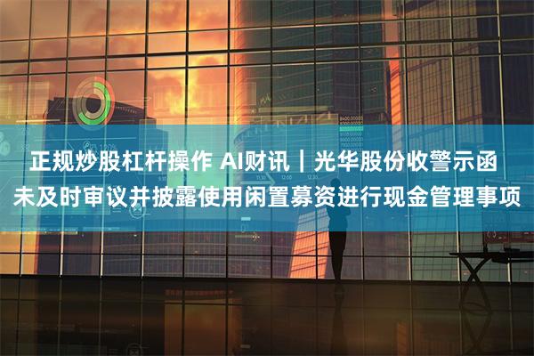 正规炒股杠杆操作 AI财讯｜光华股份收警示函 未及时审议并披露使用闲置募资进行现金管理事项