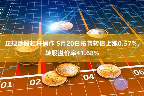 正规炒股杠杆操作 5月20日拓普转债上涨0.57%，转股溢价率41.68%