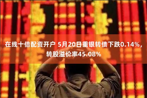 在线十倍配资开户 5月20日重银转债下跌0.14%，转股溢价率45.08%