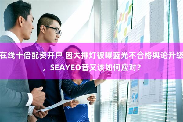 在线十倍配资开户 因大排灯被曝蓝光不合格舆论升级，SEAYEO昔又该如何应对？