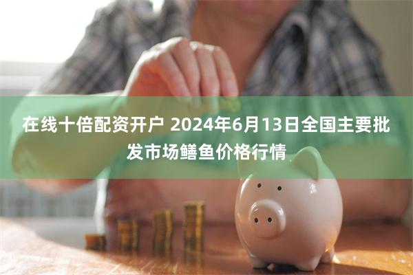 在线十倍配资开户 2024年6月13日全国主要批发市场鳝鱼价