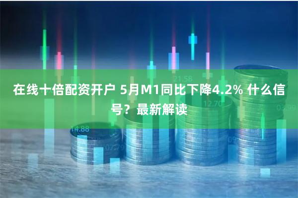 在线十倍配资开户 5月M1同比下降4.2% 什么信号？最新解