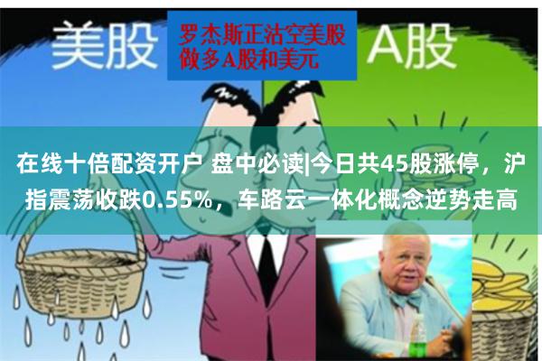 在线十倍配资开户 盘中必读|今日共45股涨停，沪指震荡收跌0.55%，车路云一体化概念逆势走高