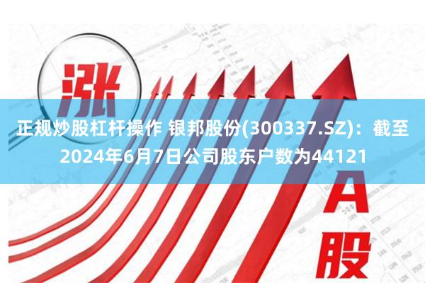 正规炒股杠杆操作 银邦股份(300337.SZ)：截至2024年6月7日公司股东户数为44121