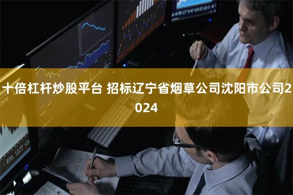 十倍杠杆炒股平台 招标辽宁省烟草公司沈阳市公司2024