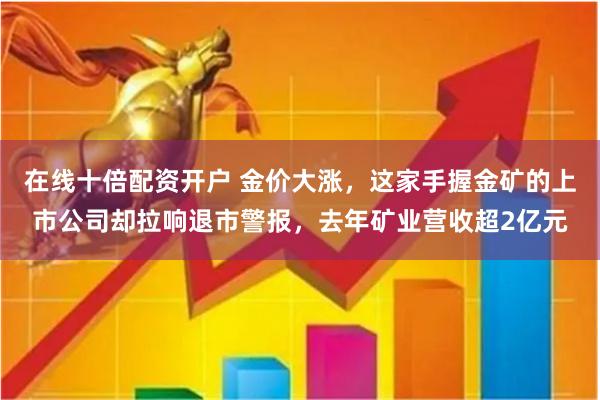 在线十倍配资开户 金价大涨，这家手握金矿的上市公司却拉响退市警报，去年矿业营收超2亿元