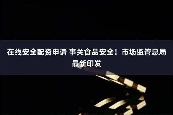 在线安全配资申请 事关食品安全！市场监管总局最新印发