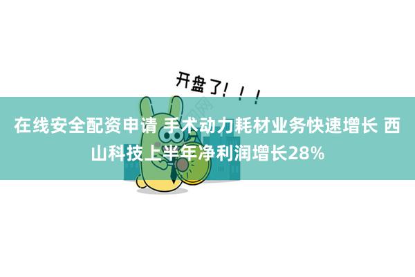 在线安全配资申请 手术动力耗材业务快速增长 西山科技上半年净