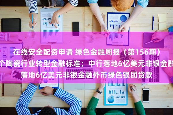 在线安全配资申请 绿色金融周报（第156期）丨广东推出全国首个陶瓷行业转型金融标准；中行落地6亿美元非银金融外币绿色银团贷款