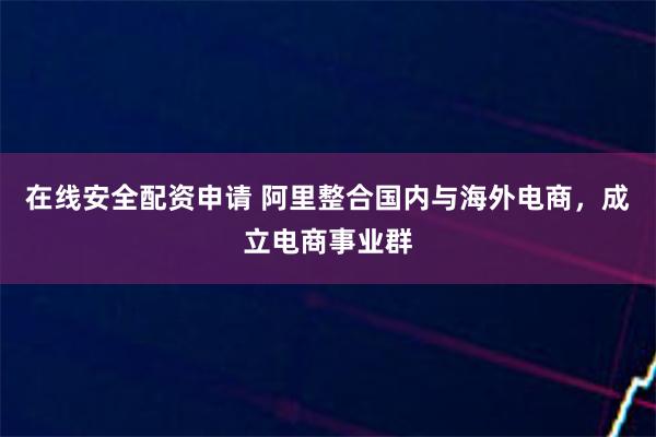 在线安全配资申请 阿里整合国内与海外电商，成立电商事业群