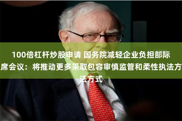 100倍杠杆炒股申请 国务院减轻企业负担部际联席会议：将推动更多采取包容审慎监管和柔性执法方式