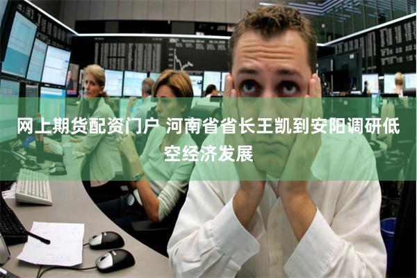 网上期货配资门户 河南省省长王凯到安阳调研低空经济发展