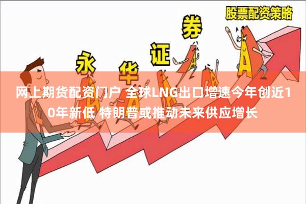 网上期货配资门户 全球LNG出口增速今年创近10年新低 