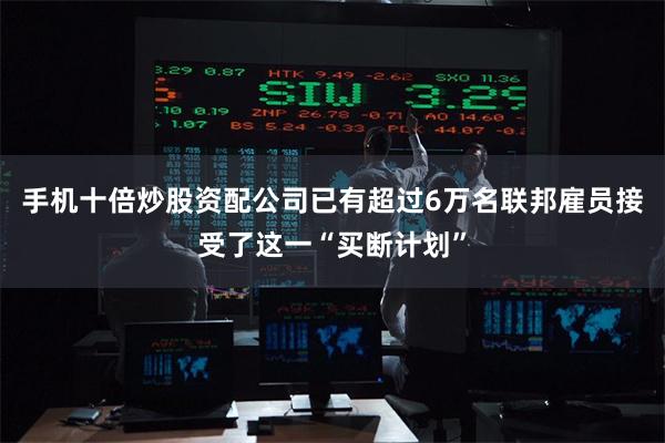 手机十倍炒股资配公司已有超过6万名联邦雇员接受了这一“买断计