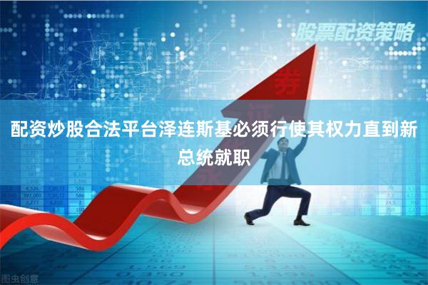 配资炒股合法平台泽连斯基必须行使其权力直到新总统就职