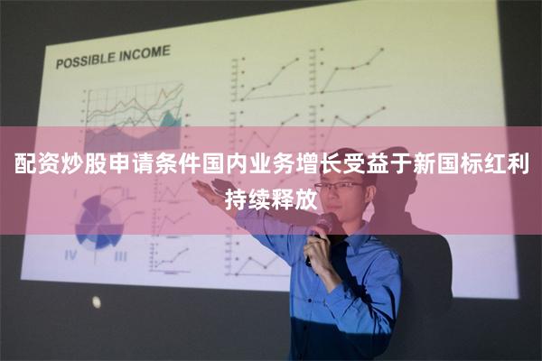 配资炒股申请条件国内业务增长受益于新国标红利持续释放