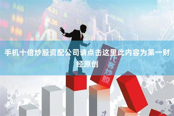 手机十倍炒股资配公司请点击这里此内容为第一财经原创