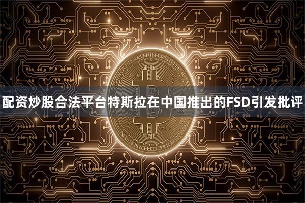 配资炒股合法平台特斯拉在中国推出的FSD引发批评