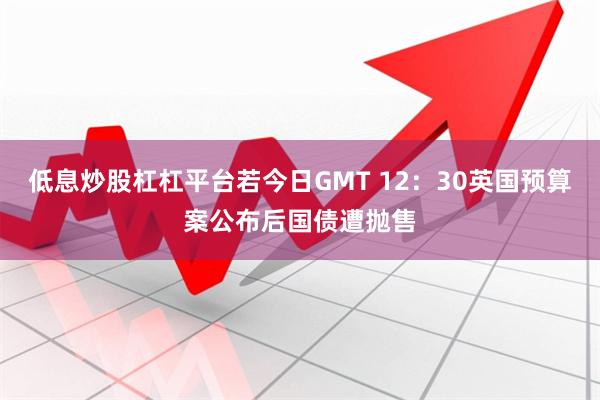 低息炒股杠杠平台若今日GMT 12：30英国预算案公布后国债