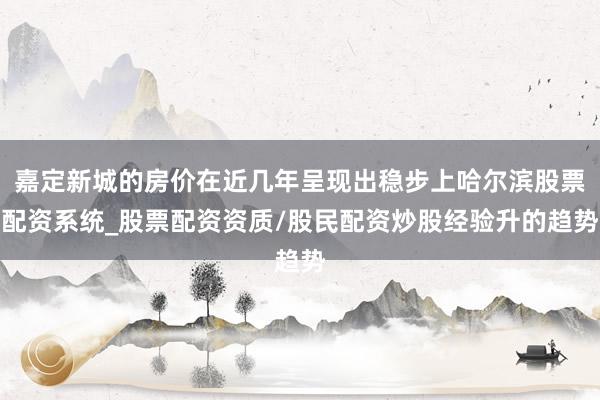 嘉定新城的房价在近几年呈现出稳步上哈尔滨股票配资系统_股票配资资质/股民配资炒股经验升的趋势