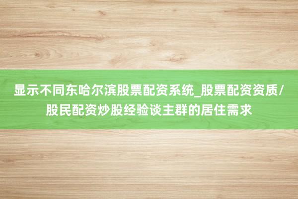 显示不同东哈尔滨股票配资系统_股票配资资质/股民配资炒股经验谈主群的居住需求