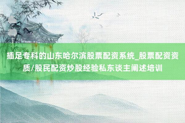 插足专科的山东哈尔滨股票配资系统_股票配资资质/股民配资炒股经验私东谈主阐述培训